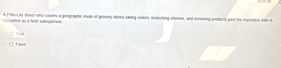 of 90
A Frito-Lay driver who covers a geographic route of grocery stores taking orders, restocking shelves, and removing products past the expiration date is
classified as a field salesperson.
True
False