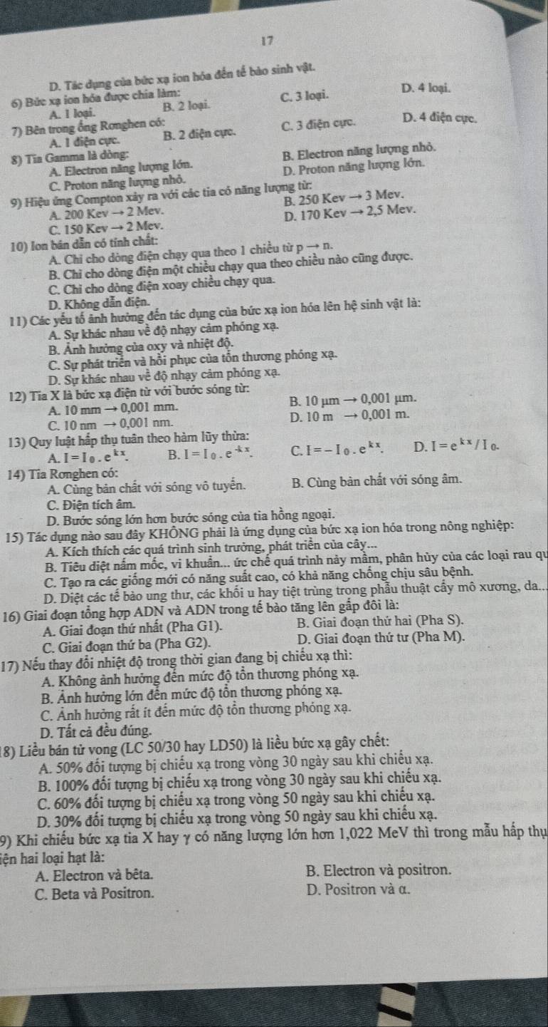 17
D. Tác dụng của bức xạ ion hóa đến tế bào sinh vật.
6) Bức xạ ion hóa được chia làm: C. 3 loại. D. 4 loại.
A. I loại. B. 2 loại.
7) Bên trong ổng Ronghen có:
A. I diện cực. B. 2 điện cực. C. 3 điện cực. D. 4 điện cực.
8) Tia Gamma là dòng:
A. Electron năng lượng lớn. B. Electron năng lượng nhỏ.
C. Proton năng lượng nhỏ. D. Proton năng lượng lớn.
9) Hiệu ứng Compton xảy ra với các tia có năng lượng từ:
B. 250Kevto 3Mev.
A 200Kevto 2Mev
D. 170Kevto 2,5N Mev.
C. 150Kevto 2Mev.
10) Ion bán dẫn có tính chất:
A. Chi cho dòng điện chạy qua theo 1 chiều từ pto n.
B. Chỉ cho dòng điện một chiều chạy qua theo chiều nào cũng được.
C. Chi cho dòng điện xoay chiều chạy qua.
D. Không dẫn điện.
11) Các yếu tố ảnh hưởng đến tác dụng của bức xạ ion hóa lên 1 hhat e sinh vật là:
A. Sự khác nhau về độ nhạy cảm phóng xạ.
B. Ảnh hưởng của oxy và nhiệt độ.
C. Sự phát triển và hồi phục của tồn thương phóng xạ.
D. Sự khác nhau về độ nhạy cảm phóng xạ.
12) Tia X là bức xạ điện từ với bước sóng từ: μm.
B.
A. 10mmto 0,001mm. 10mu mto 0,001
D. 10mto 0,001m
C. 10 nmto 0,001nm.
13) Quy luật hấp thụ tuân theo hàm lũy thừa:
A. I=I_0.e^(kx). B. I=I_0.e^(-kx). C. I=-I_0.e^(kx). D. I=e^(kx)/I_0.
14) Tia Ronghen có:
A. Cùng bản chất với sóng vô tuyến. B. Cùng bàn chất với sóng âm.
C. Điện tích âm.
D. Bước sóng lớn hơn bước sóng của tia hồng ngoại.
15) Tác dụng nào sau đây KHÔNG phải là ứng dụng của bức xạ ion hóa trong nông nghiệp:
A. Kích thích các quá trình sinh trưởng, phát triển của cây...
B. Tiêu diệt nấm mốc, vi khuẩn... ức chế quá trình này mầm, phân hủy của các loại rau qu
C. Tạo ra các giống mới có năng suất cao, có khả năng chồng chịu sâu bệnh.
D. Diệt các tế bào ung thư, các khối u hay tiệt trùng trong phẫu thuật cấy mô xương, da..
16) Giai đoạn tổng hợp ADN và ADN trong tế bào tăng lên gắp đôi là:
A. Giai đoạn thứ nhất (Pha G1). B. Giai đoạn thứ hai (Pha S).
C. Giai đoạn thứ ba (Pha G2). D. Giai đoạn thứ tư (Pha M).
17) Nếu thay đổi nhiệt độ trong thời gian đang bị chiếu xạ thì:
A. Không ảnh hưởng đến mức độ tồn thương phóng xạ.
B. Ảnh hưởng lớn đến mức độ tổn thương phóng xạ.
C. Ảnh hưởng rất ít đến mức độ tồn thương phóng xạ.
D. Tất cả đều đúng.
18) Liều bán tử vong (LC 50/30 hay LD50) là liều bức xạ gây chết:
A. 50% đối tượng bị chiếu xạ trong vòng 30 ngày sau khi chiếu xạ.
B. 100% đối tượng bị chiếu xạ trong vòng 30 ngày sau khi chiếu xạ.
C. 60% đối tượng bị chiếu xạ trong vòng 50 ngày sau khi chiếu xạ.
D. 30% đối tượng bị chiếu xạ trong vòng 50 ngày sau khi chiếu xạ.
9) Khi chiếu bức xạ tia X hay γ có năng lượng lớn hơn 1,022 MeV thì trong mẫu hấp thụ
lện hai loại hạt là:
A. Electron và bêta. B. Electron và positron.
C. Beta và Positron. D. Positron và α.