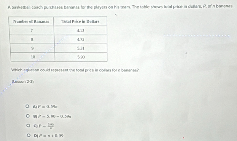 A basketball coach purchases bananas for the players on his team. The table shows total price in dollars, P, of n bananas.
Which equation could represent the total price in dollars for π bananas?
(Lesson 2-3)
A) P=0.59π
B) P=5.90-0.59n
C P= (5.90)/n 
D) P=n+0.59