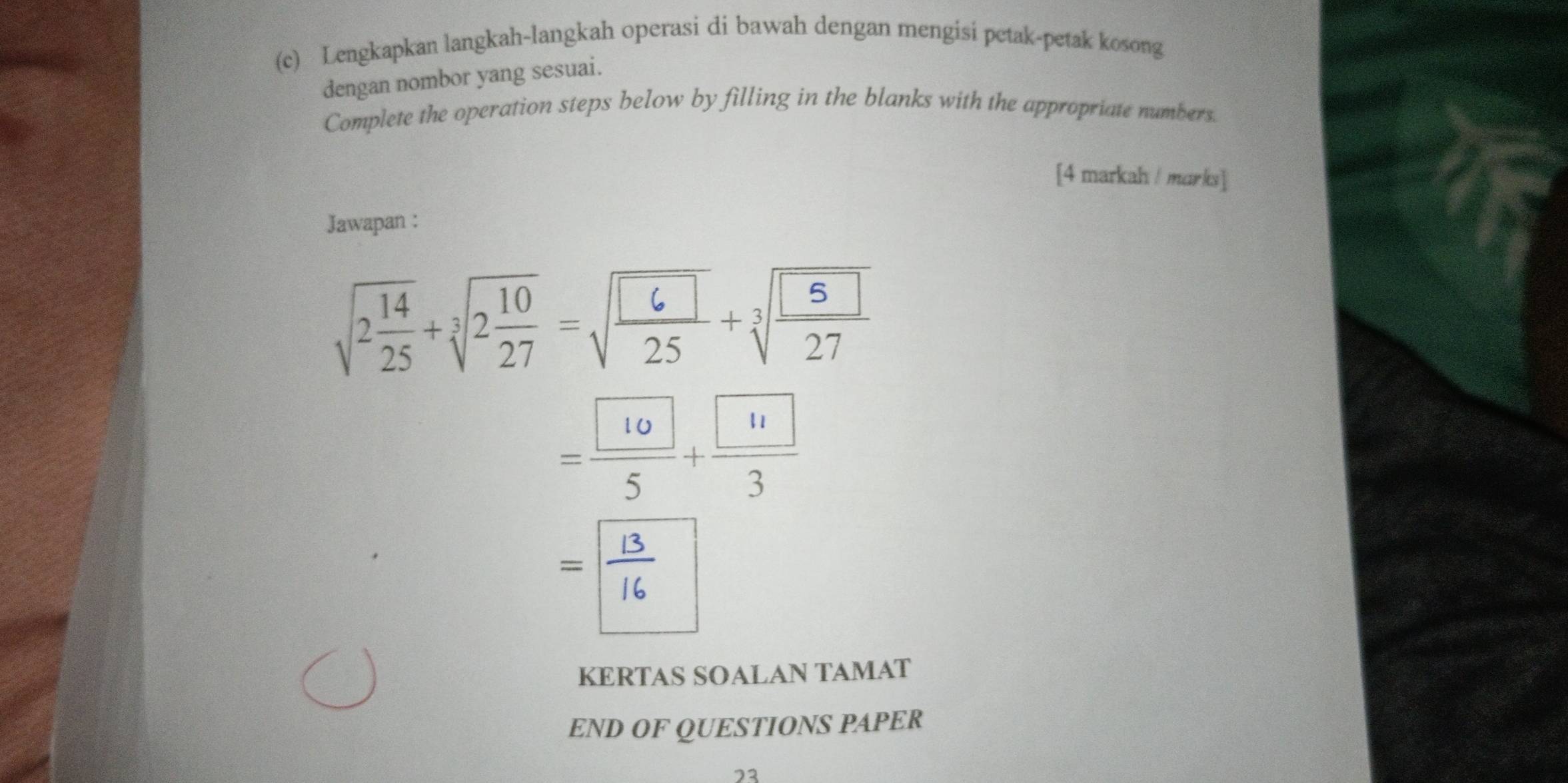 Lengkapkan langkah-langkah operasi di bawah dengan mengisi petak-petak kosong 
dengan nombor yang sesuai. 
Complete the operation steps below by filling in the blanks with the appropriate numbers. 
[4 markah / marks] 
Jawapan :
sqrt(2frac 14)25+sqrt[3](2frac 10)27=sqrt(frac 6)25+sqrt[3](frac 5)27
= 10/5 + 11/3 
= 13/16 
KERTAS SOALAN TAMAT 
END OF QUESTIONS PAPER 
23