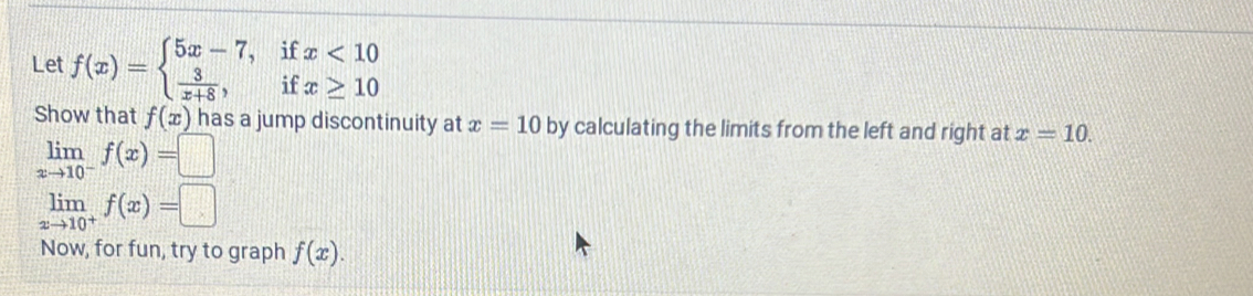 Let f(x)=beginarrayl 5x-7,ifx<10  3/x+8 ,ifx≥ 10endarray.
Show that f(x) has a jump discontinuity at x=10 by calculating the limits from the left and right at x=10.
limlimits _xto 10^-f(x)=□
limlimits _xto 10^+f(x)=□
Now, for fun, try to graph f(x).