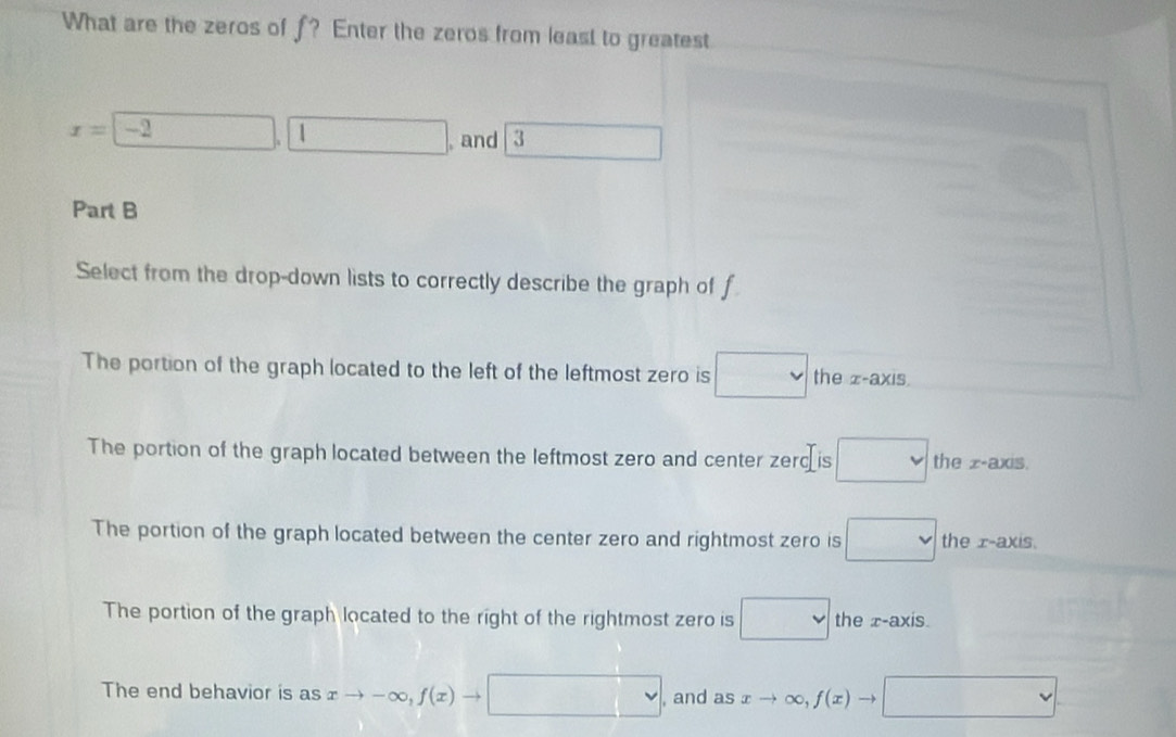 What are the zeros of f? Enter the zeros from least to greatest
x=□ ,□ , and 3 □ 
Part B
Select from the drop-down lists to correctly describe the graph of f
The portion of the graph located to the left of the leftmost zero is □ the z -axis.
The portion of the graph located between the leftmost zero and center zerd is □ the z -axis.
The portion of the graph located between the center zero and rightmost zero is □ the r -axis.
The portion of the graph located to the right of the rightmost zero is □ the x-axis.
The end behavior is as xto -∈fty , f(x)to □ , and as xto ∈fty , f(x)to □