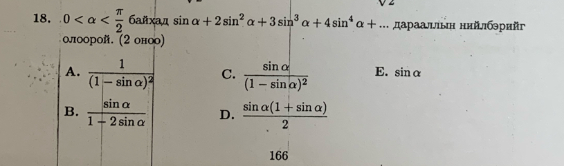 V2 
18. 0 xa r^ sin alpha +2sin^2alpha +3sin^3alpha +4sin^4alpha +... дараалльή нийлбэрийг
0л00рoй. (2oHOO)
A. frac 1(1-sin alpha )^2 C. frac sin alpha (1-sin alpha )^2 E. sin alpha
B.  sin alpha /1-2sin alpha   D.  (sin alpha (1+sin alpha ))/2 
166