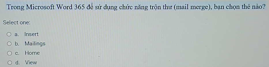 Trong Microsoft Word 365 để sử dụng chức năng trộn thư (mail merge), bạn chọn thẻ nào?
Select one:
a. Insert
b. Mailings
c. Home
d. View