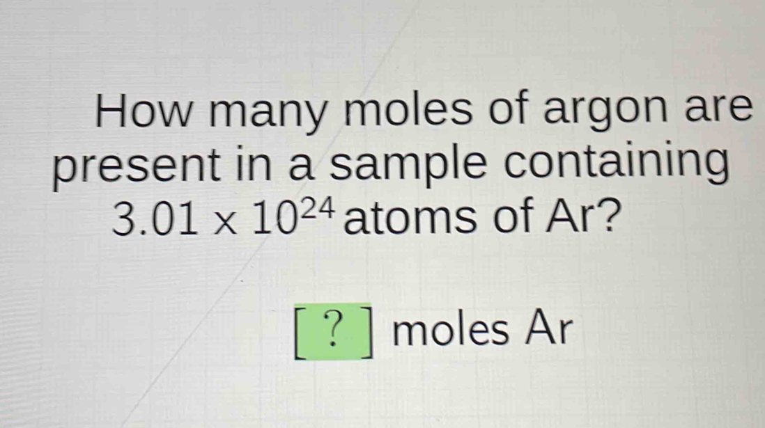 How many moles of argon are 
present in a sample containing
3.01* 10^(24) atoms of Ar? 
□  
' ? ] moles Ar