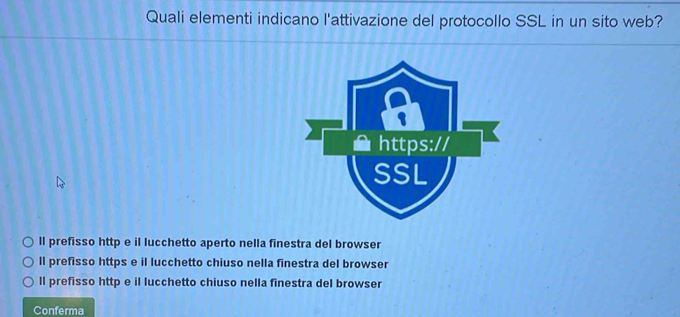 Quali elementi indicano l'attivazione del protocollo SSL in un sito web?
ll prefisso http e il lucchetto aperto nella finestra del browser
ll prefisso https e il lucchetto chiuso nella finestra del browser
ll prefisso http e il lucchetto chiuso nella finestra del browser
Conferma