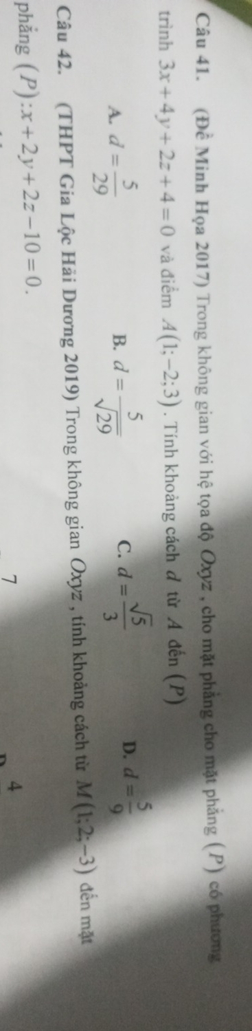 (Đề Minh Họa 2017) Trong không gian với hệ tọa độ Oxyz , cho mặt phẳng cho mặt phẳng (P) có phương
trình 3x+4y+2z+4=0 và điểm A(1;-2;3). Tính khoảng cách đ từ A đến (P)
A. d= 5/29  d= 5/sqrt(29) 
B.
C. d= sqrt(5)/3  d= 5/9 
D.
Câu 42. (THPT Gia Lộc Hải Dương 2019) Trong không gian Oxyz , tính khoảng cách từ M(1;2;-3) đến mặt
phẳng (P) x+2y+2z-10=0. 
7
4