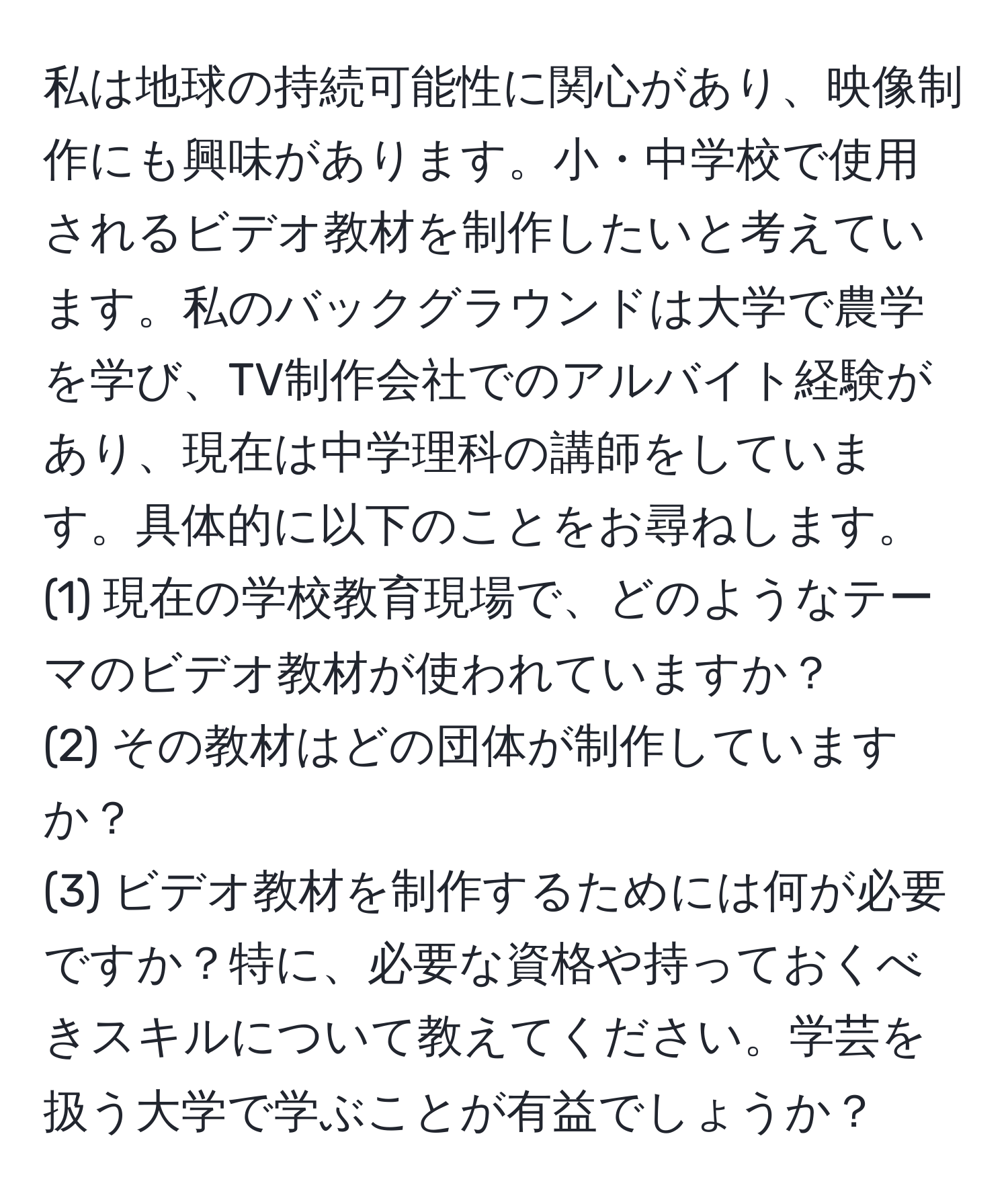 私は地球の持続可能性に関心があり、映像制作にも興味があります。小・中学校で使用されるビデオ教材を制作したいと考えています。私のバックグラウンドは大学で農学を学び、TV制作会社でのアルバイト経験があり、現在は中学理科の講師をしています。具体的に以下のことをお尋ねします。  
(1) 現在の学校教育現場で、どのようなテーマのビデオ教材が使われていますか？  
(2) その教材はどの団体が制作していますか？  
(3) ビデオ教材を制作するためには何が必要ですか？特に、必要な資格や持っておくべきスキルについて教えてください。学芸を扱う大学で学ぶことが有益でしょうか？