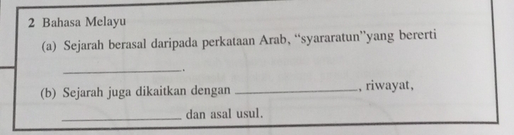 Bahasa Melayu 
(a) Sejarah berasal daripada perkataan Arab, “syararatun”yang bererti 
_ 
. 
(b) Sejarah juga dikaitkan dengan _, riwayat, 
_dan asal usul.