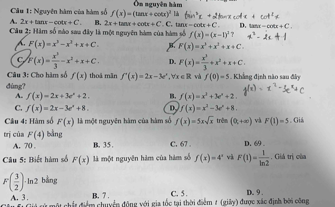 Ôn nguyên hàm
Câu 1: Nguyên hàm của hàm số f(x)=(tan x+cot x)^2 là
A. 2x+tan x-cot x+C. B. 2x+tan x+cot x+C. C. tan x-cot x+C. D. tan x-cot x+C.
Câu 2: Hàm số nào sau đây là một nguyên hàm của hàm số f(x)=(x-1)^2
A. F(x)=x^3-x^2+x+C. B. F(x)=x^3+x^2+x+C.
C F(x)= x^3/3 -x^2+x+C.
D. F(x)= x^3/3 +x^2+x+C.
Câu 3: Cho hàm số f(x) thoả mãn f'(x)=2x-3e^x,forall x∈ R và f(0)=5. Khẳng định nào sau đây
đúng?
A. f(x)=2x+3e^x+2. B. f(x)=x^2+3e^x+2.
C. f(x)=2x-3e^x+8. D. f(x)=x^2-3e^x+8.
Câu 4: Hàm số F(x) là một nguyên hàm của hàm số f(x)=5xsqrt(x) trên (0;+∈fty ) và F(1)=5. Giá
trị của F(4) bằng
A. 70 . B. 35. C. 67 . D. 69 .
Câu 5: Biết hàm số F(x) là một nguyên hàm của hàm số f(x)=4^x và F(1)= 1/ln 2 . Giá trị của
F( 3/2 )· ln 2 bằng
A. 3 . B. 7 . C. 5 . D. 9 .
* mộ t h ất điểm chuyển động với gia tốc tại thời điểm # (giây) được xác định bởi công