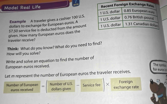 MTR 
Model Real Life 
Example A traveler gives a cashier 100 U.S. 
dollars to exchange for European euros. A
$7.50 service fee is deducted from the amount 
given. How many European euros does the 
traveler receive? 
Think: What do you know? What do you need to find? 
How will you solve? 
Write and solve an equation to find the number of 
European euros received. 
The symboi 
Let m represent the number of European euros the traveler receives. 
for euros is 
Foreign 
Number of European = Number of U.S. 、 Service fee × exchange rate 
euros received dollars given