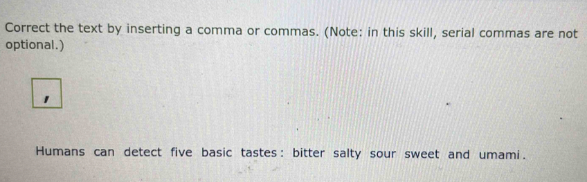 Correct the text by inserting a comma or commas. (Note: in this skill, serial commas are not 
optional.) 
Humans can detect five basic tastes : bitter salty sour sweet and umami.