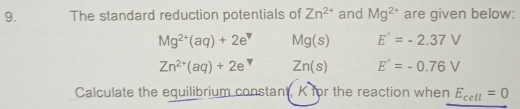 The standard reduction potentials of Zn^(2+) and Mg^(2+) are given below:
Mg^(2+)(aq)+2e^v Mg(s) E°=-2.37V
Zn^(2+)(aq)+2e^ Zn(s) E°=-0.76V
Calculate the equilibrium constant, K for the reaction when E_cell=0