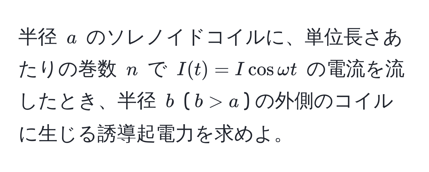 半径 $a$ のソレノイドコイルに、単位長さあたりの巻数 $n$ で $I(t) = I cos omega t$ の電流を流したとき、半径 $b$ ($b > a$) の外側のコイルに生じる誘導起電力を求めよ。