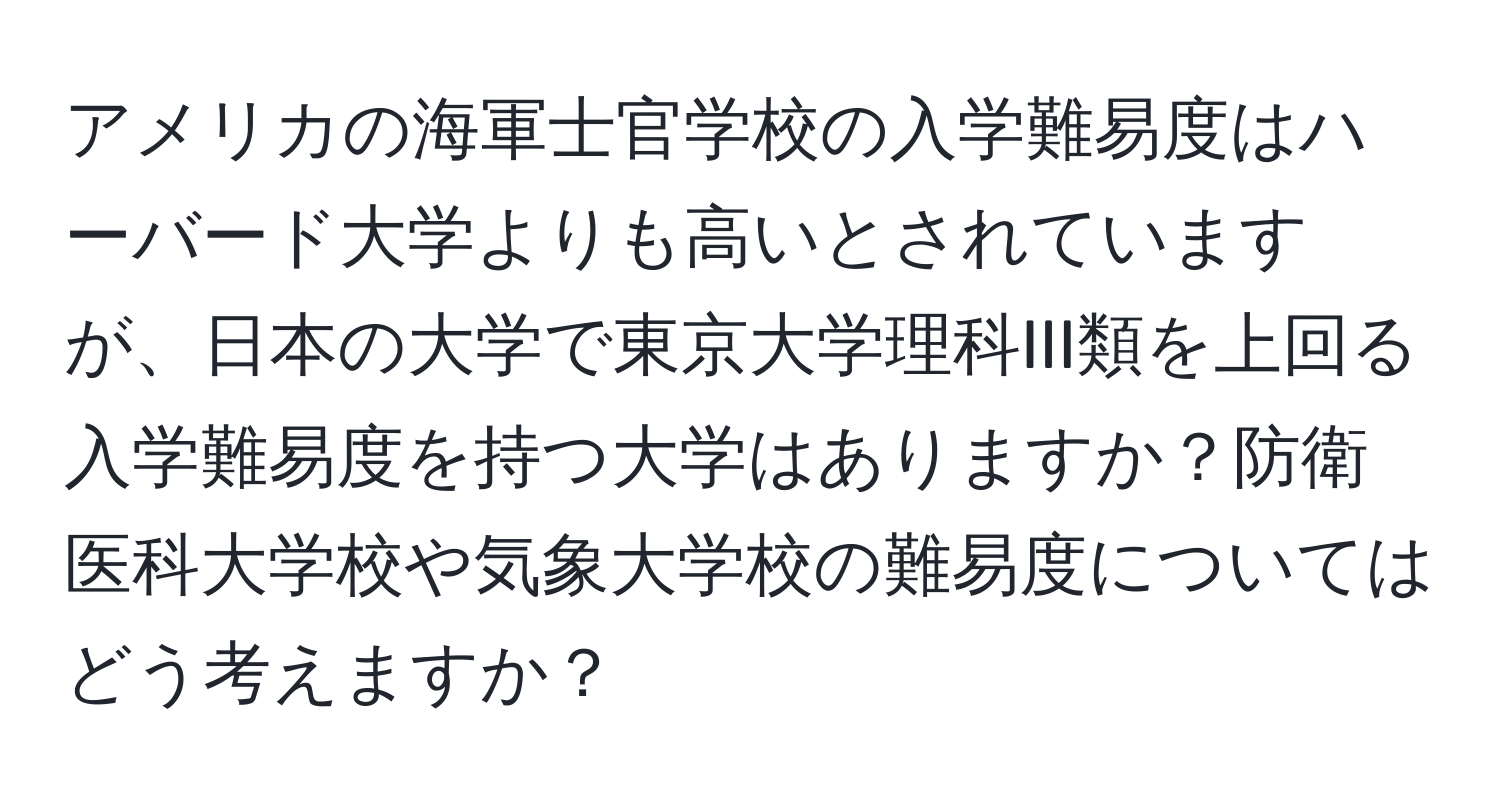 アメリカの海軍士官学校の入学難易度はハーバード大学よりも高いとされていますが、日本の大学で東京大学理科III類を上回る入学難易度を持つ大学はありますか？防衛医科大学校や気象大学校の難易度についてはどう考えますか？