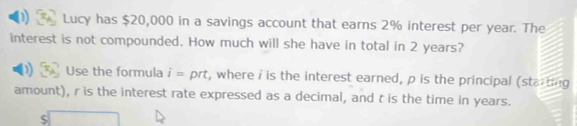 Lucy has $20,000 in a savings account that earns 2% interest per year. The 
interest is not compounded. How much will she have in total in 2 years? 
D Use the formula i= prt, where i is the interest earned, p is the principal (starting 
amount), r is the interest rate expressed as a decimal, and t is the time in years.
$