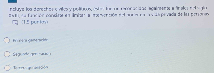 Incluye los derechos civiles y políticos, éstos fueron reconocidos legalmente a finales del siglo
XVIII, su función consiste en limitar la intervención del poder en la vida privada de las personas
(1.5 puntos)
Primera generación
Segunda generación
Tercera generación