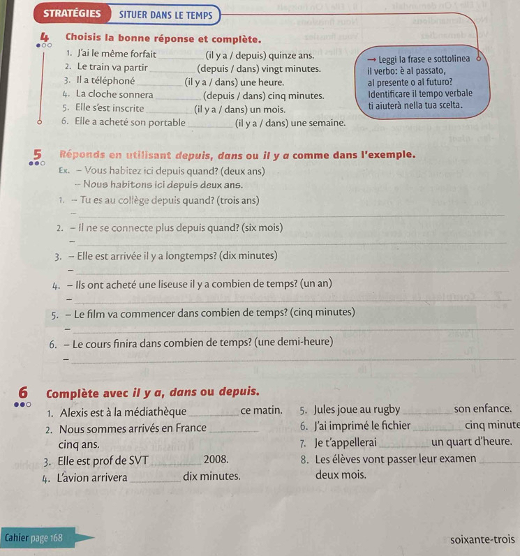 STRATÉGIES SITUER DANS LE TEMPS
Choisis la bonne réponse et complète.
O 
1. J'ai le même forfait (il y a / depuis) quinze ans.
2. Le train va partir __(depuis / dans) vingt minutes.  il verbo: è al passato, → Leggi la frase e sottolinea 
3. Il a téléphoné _(il y a / dans) une heure. al presente o al futuro?
4. La cloche sonnera _(depuis / dans) cinq minutes. Identificare il tempo verbale
5. Elle s'est inscrite _(il y a / dans) un mois. tì aiuterà nella tua scelta.
6. Elle a acheté son portable _(il y a / dans) une semaine.
5₹ Réponds en utilisant depuis, dans ou il y a comme dans l'exemple.
●
Ex. — Vous habitez ici depuis quand? (deux ans)
-- Nous habitons ici depuis deux ans.
1. - Tu es au collège depuis quand? (trois ans)
_
2. — Il ne se connecte plus depuis quand? (six mois)
_
3. - Elle est arrivée il y a longtemps? (dix minutes)
_
4. — Ils ont acheté une liseuse il y a combien de temps? (un an)
_
5. - Le film va commencer dans combien de temps? (cinq minutes)
-
_
6. — Le cours finira dans combien de temps? (une demi-heure)
-
_
6 Complète avec il y a, dans ou depuis.
1. Alexis est à la médiathèque _ce matin. 5. Jules joue au rugby_ son enfance.
2. Nous sommes arrivés en France _6. J'ai imprimé le fichier _cinq minute
cinq ans. 7. Je t’appellerai _un quart d’heure.
3. Elle est prof de SVT_ 2008. 8. Les élèves vont passer leur examen_
4. Lavion arrivera _dix minutes. deux mois.
Cahier page 168 soixante-trois