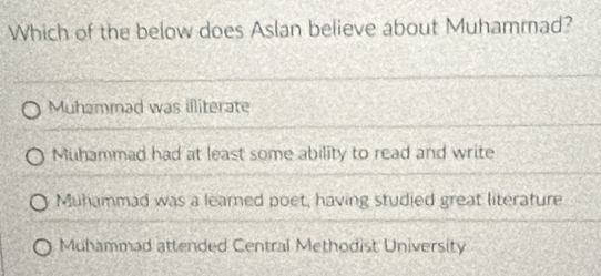 Which of the below does Aslan believe about Muhammad?
Muhammad was illiterate
Muhammad had at least some ability to read and write
Muhammad was a learned poet, having studied great literature
Muhammad attended Central Methodist University