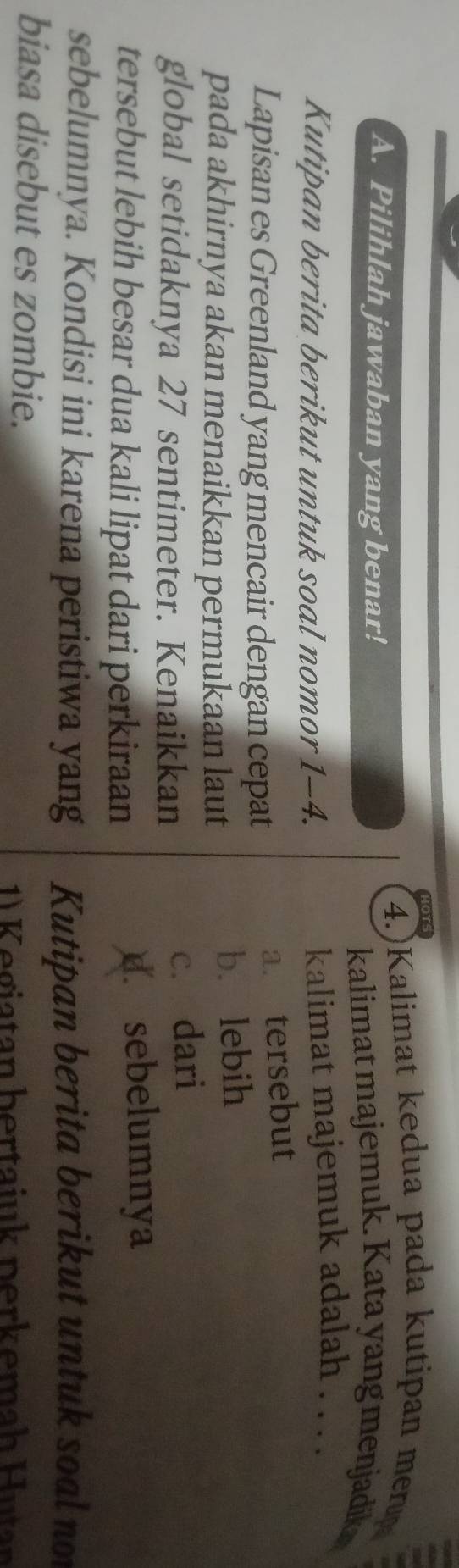 4.)Kalimat kedua pada kutipan merup
A. Pilihlah jawaban yang benar!
kalimat majemuk. Kata yang menjadik
Kutipan berita berikut untuk soal nomor 1-4. kalimat majemuk adalah . . . .
Lapisan es Greenland yang mencair dengan cepat
a. tersebut
pada akhirnya akan menaikkan permukaan laut
b. lebih
global setidaknya 27 sentimeter. Kenaikkan
c. dari
tersebut lebih besar dua kali lipat dari perkiraan d. sebelumnya
sebelumnya. Kondisi ini karena peristiwa yang Kutipan berita berikut untuk soal not
biasa disebut es zombie.
1) K egiatan bertaiuk perkemah Hutan