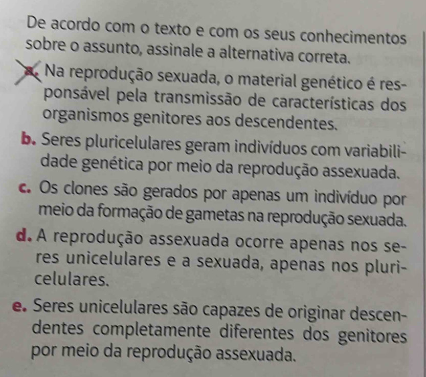 De acordo com o texto e com os seus conhecimentos
sobre o assunto, assinale a alternativa correta.
Na reprodução sexuada, o material genético é res-
ponsável pela transmissão de características dos
organismos genitores aos descendentes.
b. Seres pluricelulares geram indivíduos com variabili-
dade genética por meio da reprodução assexuada.
c. Os clones são gerados por apenas um indivíduo por
meio da formação de gametas na reprodução sexuada.
d.A reprodução assexuada ocorre apenas nos se-
res unicelulares e a sexuada, apenas nos pluri-
celulares.
e. Seres unicelulares são capazes de originar descen-
dentes completamente diferentes dos genitores
por meio da reprodução assexuada.