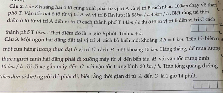 mor 
Câu 2. Lúc 8 h sáng hai ô tô cùng xuất phát từ vị trí A và vị trí B cách nhau 100km chạy về thàn 1. 
phố T. Vận tốc hai ô tô từ vị trí A và vị trí B lần lượt là 55km / h; 45km / h. Biết rằng tại thời . 
điểm ô tô từ vị trí A đến vị trí D cách thành phố T 14km / h thì ô tô từ vị trí B đến vị trí C cách C. 
2. 
thành phố T 6km. Thời điểm đó là a giờ b phút. Tính a+b. 
A. 
Câu 3. Một ngọn hải đăng đặt tại vị trí A cách bờ biển một khoảng AB=6km. Trên bờ biển c 3
một cửa hàng lương thực đặt ở vị trí C cách B một khoảng 15 km. Hàng tháng, để mua lương = 
thực người canh hải đăng phải đi xuồng máy từ A đến bến tàu M với vận tốc trung bình
10 km / h rồi đi xe gắn máy đến C với vận tốc trung bình 30 km / h. Tính tổng quãng đường 
(theo đơn vị km) người đó phải đi, biết rằng thời gian đi từ A đến C là 1 giờ 14 phút.