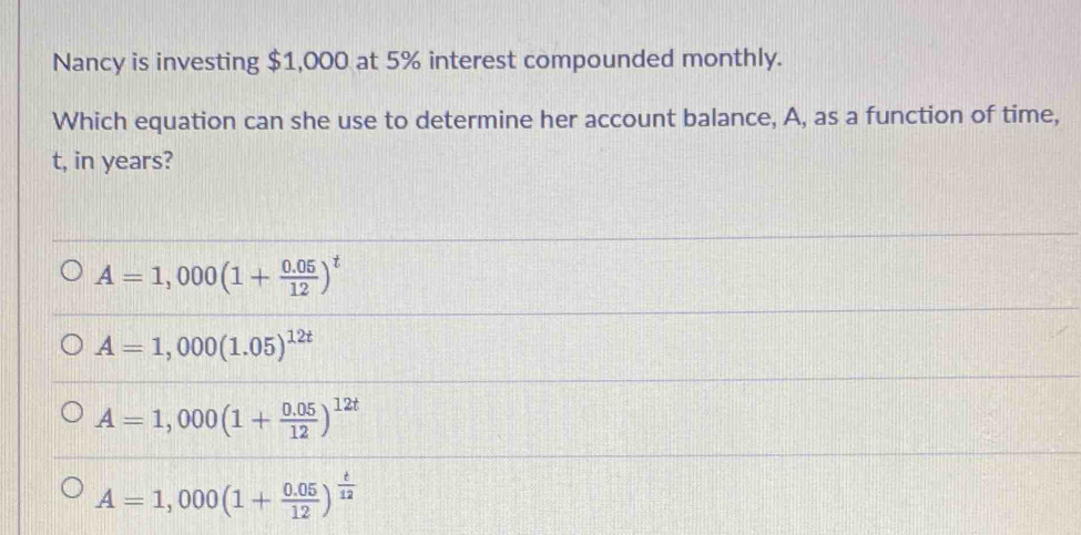 Nancy is investing $1,000 at 5% interest compounded monthly.
Which equation can she use to determine her account balance, A, as a function of time,
t, in years?
A=1,000(1+ (0.05)/12 )^t
A=1,000(1.05)^12t
A=1,000(1+ (0.05)/12 )^12t
A=1,000(1+ (0.05)/12 )^ t/12 