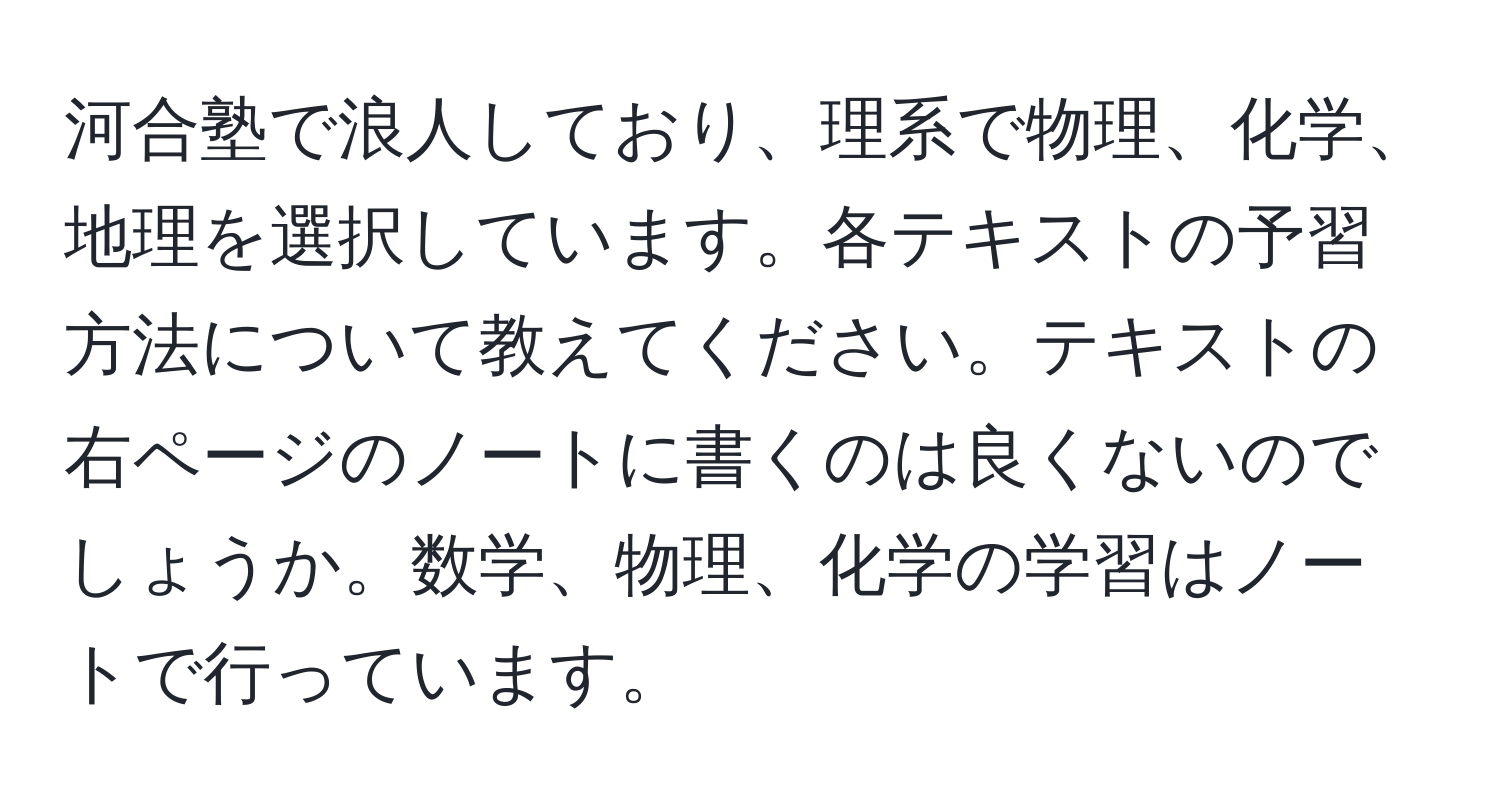 河合塾で浪人しており、理系で物理、化学、地理を選択しています。各テキストの予習方法について教えてください。テキストの右ページのノートに書くのは良くないのでしょうか。数学、物理、化学の学習はノートで行っています。