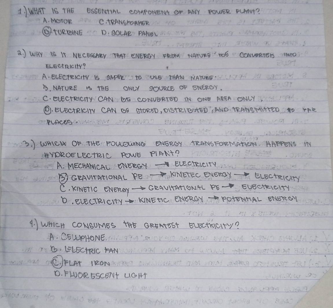 WHAT IS THE ESSENTIAL comporeNt Or AY POWER PLANt?
A. MOrOR C. tRANSFORNER
(TUROINE D. SOLAE PANEL
a J WHY IS I NECESSAEY THAT ENERGY FROT NATURE" TO6 CONUERTEr NO
ELEetRIcity?
A. ECECTEEICITY IS SAFEE TO USE THAN NATUEE.
B. NATURE IS THE ONLY SOURCE OF ENERGY.
C. EVECTRICHY CAN DE CONVGRTED N ONE AREA ONLY,
C. ELECtRICITy CAN BE StORED, O1ISTRIBHED¡AND TRANSMIHTED 4O rAE
PLRCES.
3. WHEN OF THE, POLGUNG ENERGY TEANSFORMAHON HAPPENS IN
HYDROELECtRIC POWE PIANt?
A. MECHAMICAL ONERGY ELEctRleITy
③CRAUTATIONAL PE KNIETEC ENERGY- ELectrelciry
C. KINETIC EverRy- CRAUITRTONAL PE Evecthic1+y
D. ELECTRICIty - KNEHC ENERGY-POTENHAL ENEROY
4. WHICH CONSUMES THE GREAteST ELecthcIty?
A. CEUPHONE.
B. EELECHRIC FAN
C)FLAT 1RON
D. FWORESCENt LGHT