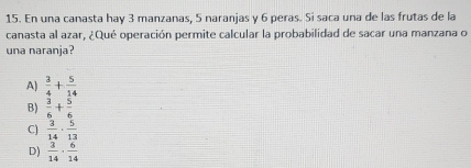 En una canasta hay 3 manzanas, 5 naranjas y 6 peras. Si saca una de las frutas de la
canasta al azar, ¿Qué operación permite calcular la probabilidad de sacar una manzana o
una naranja?
A)  3/4 + 5/14 
B)  3/6 + 5/6 
C)  3/14 ·  5/13 
D)  3/14 ·  6/14 