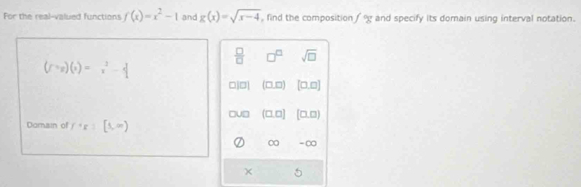 For the real-valued functions f(x)=x^2-1 and g(x)=sqrt(x-4) find the composition and specify its domain using interval notation.
 □ /□   □^(□) sqrt(□ )
(f^(-5)beginpmatrix xendpmatrix =x^2-4
□ |□ | (□ ,□ ) [□ ,□ ]
UD (□ ,□ ) [□ ,□ )
Damain of f^+R:[5,∈fty )
-∞