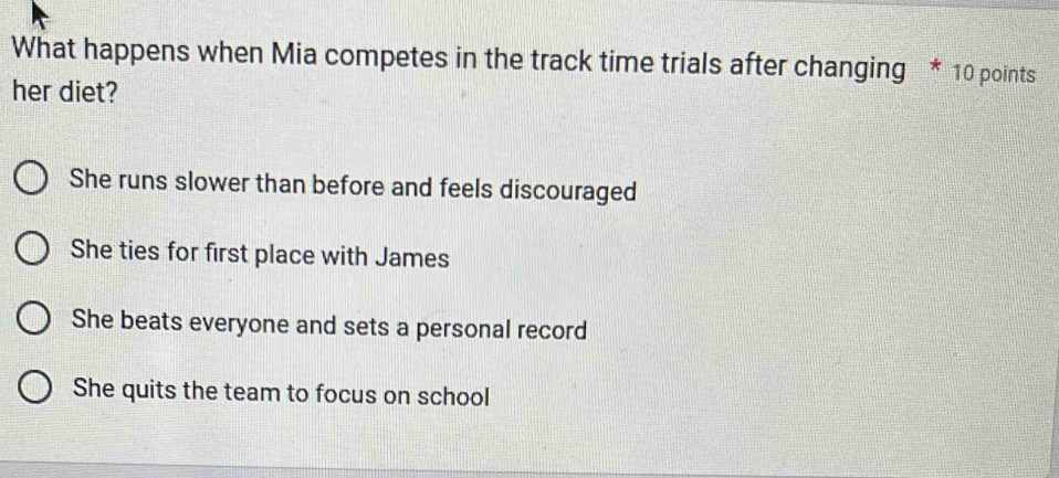 What happens when Mia competes in the track time trials after changing * 10 points
her diet?
She runs slower than before and feels discouraged
She ties for first place with James
She beats everyone and sets a personal record
She quits the team to focus on school