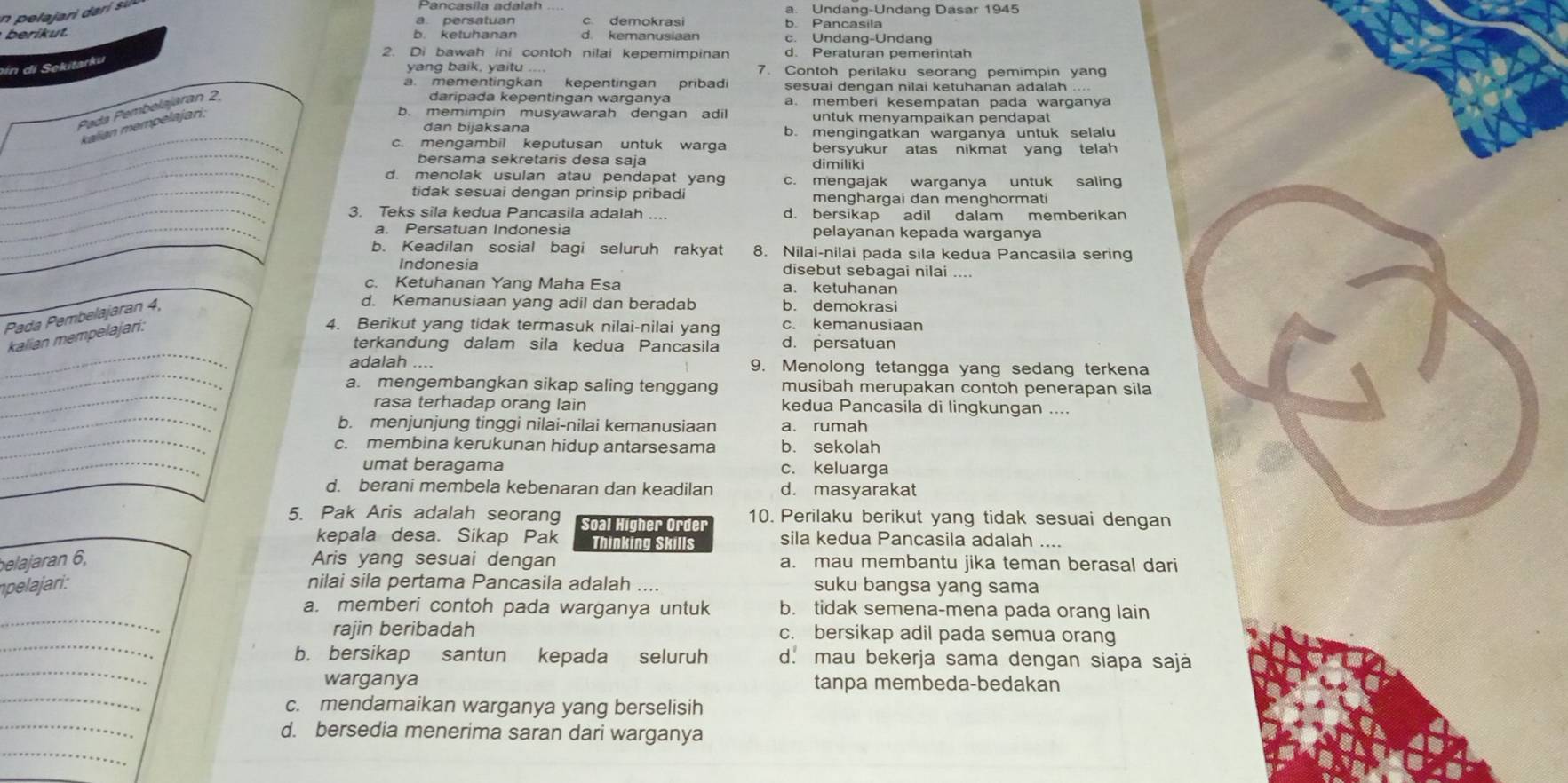 Pancasila adalah a. Undang-Undang Dasar 1945
a persatuan c demokrasi b Pancasila
berikut. b. ketuhanan d. kemanusiaan c. Undang-Undang
2. Di bawah ini contoh nilai kepemimpinan d. Peraturan pemerintah
in di Sekitarku
yang baik, yaitu 7. Contoh perilaku seorang pemimpin yan
a. mementingkan kepentingan pribad sesuai dengan nilai ketuhanan adalah ...
Pada Pembelajaran 2.
daripada kepentingan warganya a. memberi kesempatan pada warganya
kalian mempelajari;
b. memimpin musyawarah dengan adil untuk menyampaikan pendapat
_
dan bijaksana b. mengingatkan warganya untuk selalu
__
c. mengambil keputusan untuk warga bersyukur atas nikmat yang telah
bersama sekretaris desa saja dimiliki
_
_d. menolak usulan atau pendapat yang c. mengajak warganya untuk saling
tidak sesuai dengan prinsip pribadi menghargai dan menghormati
_
_3. Teks sila kedua Pancasila adalah d. bersikap adil dalam memberikan
a. Persatuan Indonesia pelayanan kepada warganya
b. Keadilan sosial bagi seluruh rakyat 8. Nilai-nilai pada sila kedua Pancasila sering
Indonesia disebut sebagai nilai
c. Ketuhanan Yang Maha Esa a. ketuhanan
Pada Pembelajaran 4,
d. Kemanusiaan yang adil dan beradab b. demokrasi
kalian mempelajari:
4. Berikut yang tidak termasuk nilai-nilai yang c. kemanusiaan
_
terkandung dalam sila kedua Pancasila d. persatuan
_
adalah ... 9. Menolong tetangga yang sedang terkena
_
a. mengembangkan sikap saling tenggang musibah merupakan contoh penerapan sila
rasa terhadap orang lain kedua Pancasila di lingkungan ....
_b. menjunjung tinggi nilai-nilai kemanusiaan a. rumah
_c. membina kerukunan hidup antarsesama b. sekolah
_umat beragama c. keluarga
d. berani membela kebenaran dan keadilan d. masyarakat
5. Pak Aris adalah seorang Soal Higher Order 10. Perilaku berikut yang tidak sesuai dengan
kepala desa. Sikap Pak Thinking Skills sila kedua Pancasila adalah ....
belajaran 6, Aris yang sesuai dengan a. mau membantu jika teman berasal dari
npelajari: nilai sila pertama Pancasila adalah .... suku bangsa yang sama
_
a. memberi contoh pada warganya untuk b. tidak semena-mena pada orang lain
_
rajin beribadah c. bersikap adil pada semua orang
_
b. bersikap santun kepada seluruh d. mau bekerja sama dengan siapa sajá
_
warganya tanpa membeda-bedakan
_
c. mendamaikan warganya yang berselisih
_
d. bersedia menerima saran dari warganya