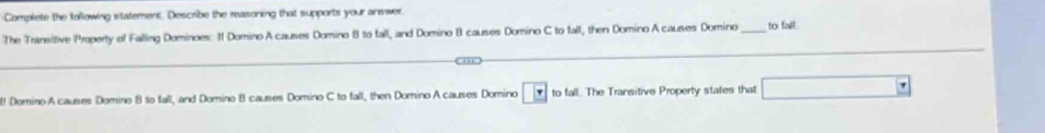 Complete the tollowing statement. Describe the reasoning that supports your answer. 
The Transifive Property of Falling Dominoes: I Domino A causes Domino B to fall, and Domino B causes Domino C to fall, then Domino A causes Domino_ to fall. 
l! Domino A causes Domino 8 to fall, and Domino B causes Domino C to fall, then Domino A causes Domino to fall. The Transitive Property states that