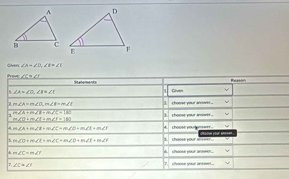 Given: ∠ A≌ ∠ D, ∠ B≌ ∠ E
Prove: _ ∠ C=∠ F
Statements Reason 
1 
1. ∠ A≌ ∠ D, ∠ B≌ ∠ E Given 
2. m∠ A=m∠ D, m∠ 8=m∠ E 2. choose your answer... 
3. m∠ A+m∠ B+m∠ C=180
3. choose your answer...
m∠ D+m∠ E+m∠ F=180
4. m∠ A+m∠ B+m∠ C=m∠ D+m∠ E+m∠ F 4. choose your answer... 
choose your answer... 
5. m∠ D+m∠ E+m∠ C=m∠ D+m∠ E+m∠ F 5. choose your answer... 
6. m∠ C=m∠ F 6. choose your answer... 
7. ∠ C≌ ∠ F 7. choose your answer...