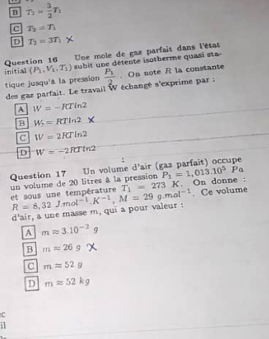 B T_2= 3/2 T_1
C T_2=T_1
D T_2=3T_1
Question 16 Une mole de gaz parfait dans l'état
initial (P_1,V_1,T_1) subit une détente isotberme quasi sta
tique jusqu'a la pression frac P_12. On note R la constante
des gaz parfait. Le travail W échangé s'exprime par :
A W=-RTln 2
B W=RTln 2
C W=2RTln 2
D W=-2RTln 2
Question 17 Un volume d'air ( P_1=1,013.10^5Pa
un volume de 20 litres à la pression
et sous une température R=8,32J.mol^(-1). K^(-1), M=29g.mol^(-1) T_1=273K. On donne :
. Ce volume
d'air, a une masse m, qui a pour valeur :
A mapprox 3.10^(-2)g
B mapprox 26g
C mapprox 52g
D mapprox 52kg
C
i1