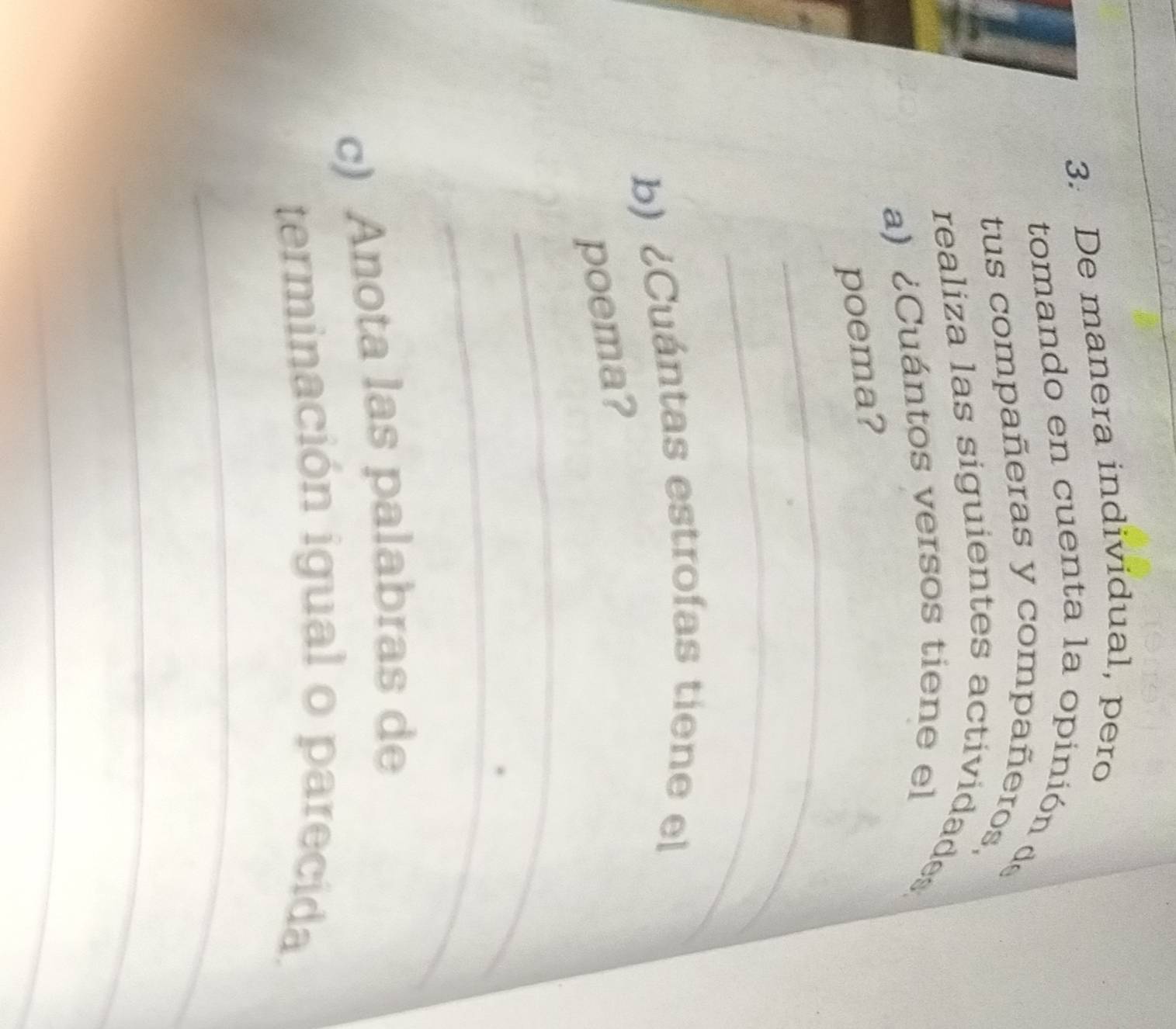 De manera individual, pero 
tomando en cuenta la opinión de 
tus compañeras y compañeros, 
realiza las siguientes actividades 
a) ¿Cuántos versos tiene el 
_ 
poema? 
_ 
b) ¿Cuántas estrofas tiene el 
_ 
poema? 
_ 
c) Anota las palabras de 
terminación igual o parecida. 
_ 
_ 
_