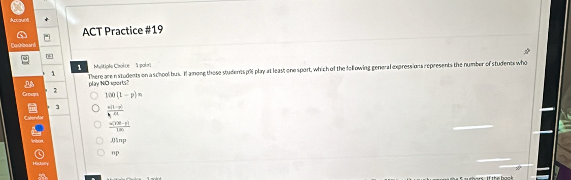 Account
ACT Practice #19
Dashboard
1 Multiple Choice 1 point
1 There are n students on a school bus. If among those students p% play at least one sport, which of the following general expressions represents the number of students who
play NO sports?
2
Groups 100(1-p)n
3  (n(1-p))/h· 01 
 (n(100-p))/100 
.01nJ
np 
History
88