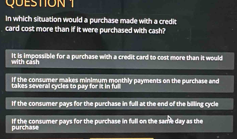 In which situation would a purchase made with a credit
card cost more than if it were purchased with cash?
It is impossible for a purchase with a credit card to cost more than it would
with cash
If the consumer makes minimum monthly payments on the purchase and
takes several cycles to pay for it in full
If the consumer pays for the purchase in full at the end of the billing cycle
If the consumer pays for the purchase in full on the same day as the
purchase