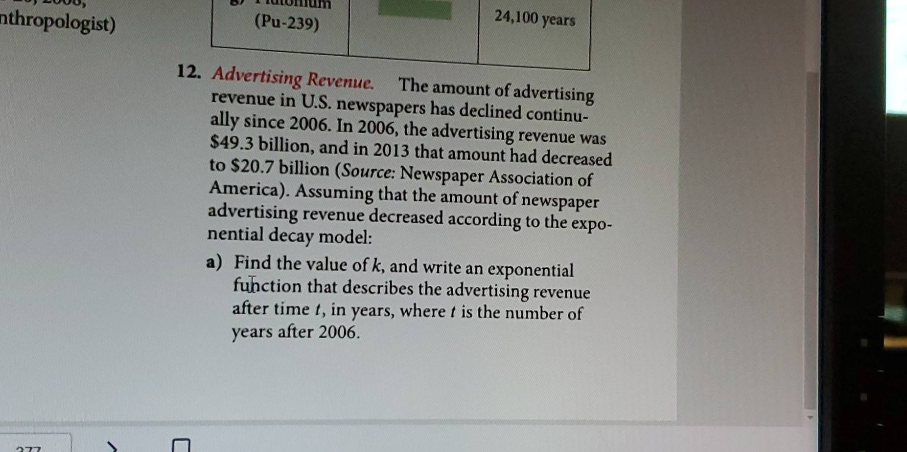 um 
nthropologist) (Pu-239)
24,100 years
12. Advertising Revenue. The amount of advertising 
revenue in U.S. newspapers has declined continu- 
ally since 2006. In 2006, the advertising revenue was
$49.3 billion, and in 2013 that amount had decreased 
to $20.7 billion (Source: Newspaper Association of 
America). Assuming that the amount of newspaper 
advertising revenue decreased according to the expo- 
nential decay model: 
a) Find the value of k, and write an exponential 
function that describes the advertising revenue 
after time t, in years, where t is the number of 
years after 2006.