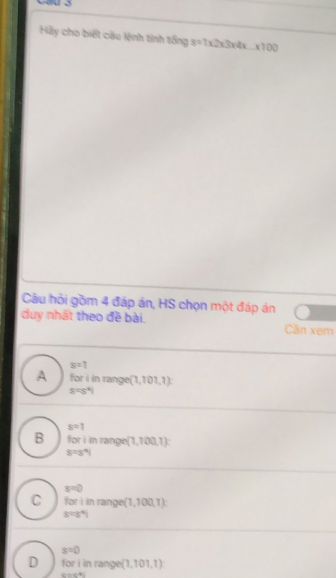 Hãy cho biết câu lệnh tinh tổng s=1* 2* 3* 4* ...* 100
Câu hỏi gồm 4 đáp án, HS chọn một đáp án
duy nhất theo đề bài. Cần xem
s=1
A for i in range (1,101,1)
s=s°
s=1
B for i in rang e(1,100,1)
S=s°
s=0
C for i in rang e(1,100,1)
s=s%
s=0
D for i in range (1,101,1)