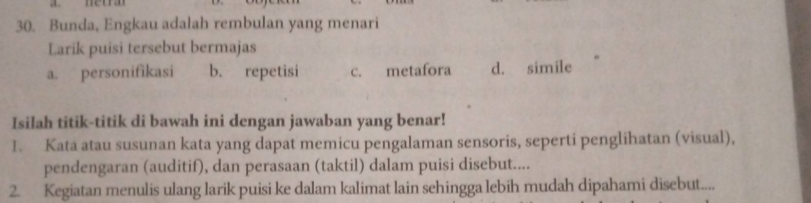 Bunda, Engkau adalah rembulan yang menari
Larik puisi tersebut bermajas
a. personifikasi b. repetisi c. metafora d. simile
Isilah titik-titik di bawah ini dengan jawaban yang benar!
I. Kata atau susunan kata yang dapat memicu pengalaman sensoris, seperti penglihatan (visual),
pendengaran (auditif), dan perasaan (taktil) dalam puisi disebut....
2. Kegiatan menulis ulang larik puisi ke dalam kalimat lain sehingga lebih mudah dipahami disebut....