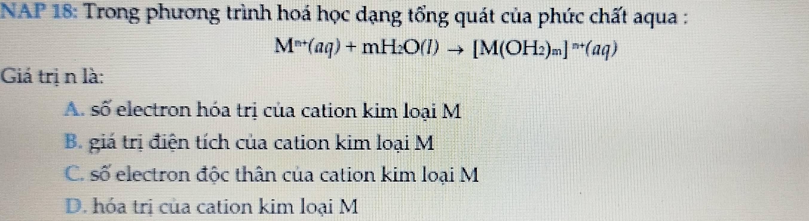 NAP 18: Trong phương trình hoá học dạng tổng quát của phức chất aqua :
M^(n+)(aq)+mH_2O(l)to [M(OH_2)_m]^n+(aq)
Giá trị n là:
A. số electron hóa trị của cation kim loại M
B. giá trị điện tích của cation kim loại M
C. số electron độc thân của cation kim loại M
D. hóa trị của cation kim loại M