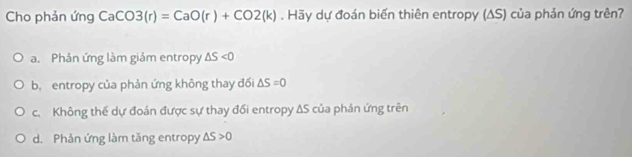 Cho phản ứng CaCO3(r)=CaO(r)+CO2(k). Hãy dự đoán biến thiên entropy (ΔS) của phản ứng trên?
a. Phản ứng làm giảm entropy △ S<0</tex>
b. entropy của phản ứng không thay đối △ S=0
c. Không thể dự đoán được sự thay đổi entropy ΔS của phản ứng trên
d. Phản ứng làm tăng entropy △ S>0