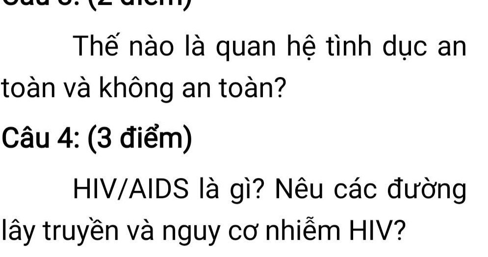 Thế nào là quan hệ tình dục an 
toàn và không an toàn? 
Câu 4: (3 điểm) 
HIV/AIDS là gì? Nêu các đường 
lây truyền và nguy cơ nhiễm HIV?