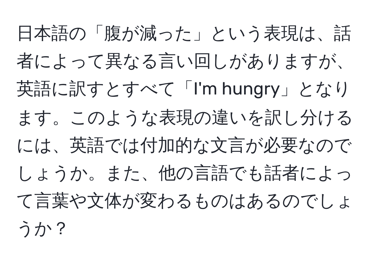 日本語の「腹が減った」という表現は、話者によって異なる言い回しがありますが、英語に訳すとすべて「I'm hungry」となります。このような表現の違いを訳し分けるには、英語では付加的な文言が必要なのでしょうか。また、他の言語でも話者によって言葉や文体が変わるものはあるのでしょうか？