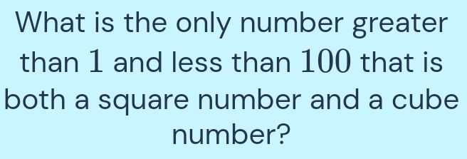 What is the only number greater 
than 1 and less than 100 that is 
both a square number and a cube 
number?