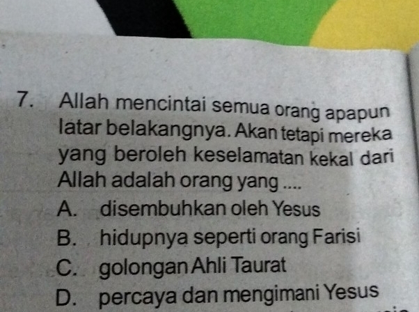 Allah mencintai semua orang apapun
latar belakangnya. Akan tetapi mereka
yang beroleh keselamatan kekal dari
Allah adalah orang yang ....
A. disembuhkan oleh Yesus
B. hidupnya seperti orang Farisi
C. golongan Ahli Taurat
D. percaya dan mengimani Yesus