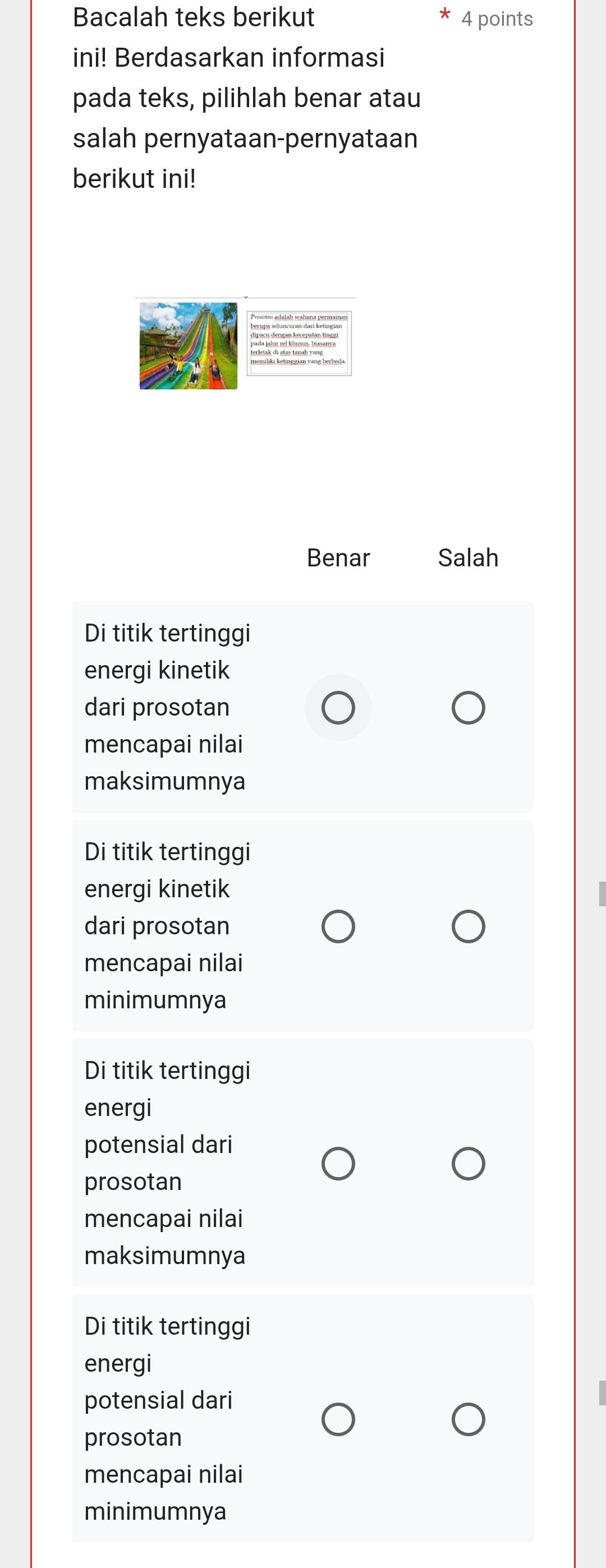 Bacalah teks berikut 4 points
ini! Berdasarkan informasi
pada teks, pilihlah benar atau
salah pernyataan-pernyataan
berikut ini!
Benar Salah
Di titik tertinggi
energi kinetik
dari prosotan
mencapai nilai
maksimumnya
Di titik tertinggi
energi kinetik
dari prosotan
mencapai nilai
minimumnya
Di titik tertinggi
energi
potensial dari
prosotan
mencapai nilai
maksimumnya
Di titik tertinggi
energi
potensial dari
prosotan
mencapai nilai
minimumnya