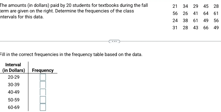 The amounts (in dollars) paid by 20 students for textbooks during the fall 21 34 29 45 28
term are given on the right. Determine the frequencies of the class 64 61
56 26 41
intervals for this data.
24 38 61 49 56
31 28 43 66 ₹49
Fill in the correct frequencies in the frequency table based on the data. 
(